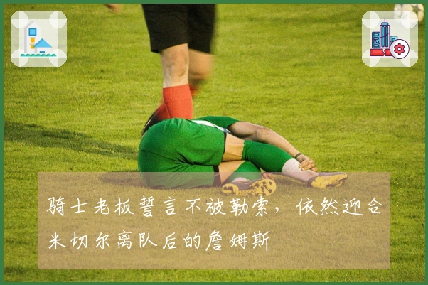 骑士老板誓言不被勒索，依然迎合米切尔离队后的詹姆斯
