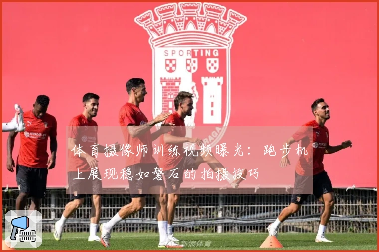 体育摄像师训练视频曝光：跑步机上展现稳如磐石的拍摄技巧
